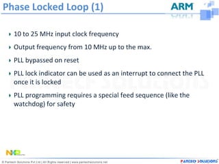 Phase Locked Loop (1)

  10 to 25 MHz input clock frequency
  Output frequency from 10 MHz up to the max.
  PLL bypassed on reset
  PLL lock indicator can be used as an interrupt to connect the PLL
  once it is locked
  PLL programming requires a special feed sequence (like the
  watchdog) for safety
 