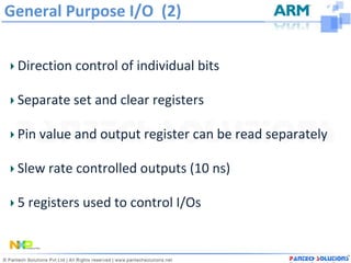 General Purpose I/O (2)


 Direction control of individual bits

 Separate set and clear registers

 Pin value and output register can be read separately

 Slew rate controlled outputs (10 ns)

 5 registers used to control I/Os
 
