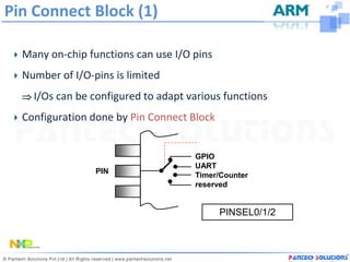 Pin Connect Block (1)

  Many on-chip functions can use I/O pins
  Number of I/O-pins is limited
   I/Os can be configured to adapt various functions

  Configuration done by Pin Connect Block


                                     GPIO
                                     UART
                 PIN
                                     Timer/Counter
                                     reserved


                                            PINSEL0/1/2
 