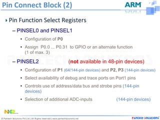 Pin Connect Block (2)
  Pin Function Select Registers
   – PINSEL0 and PINSEL1
      • Configuration of P0
      • Assign P0.0 ... P0.31 to GPIO or an alternate function
        (1 of max. 3)

   – PINSEL2                   (not available in 48-pin devices)
      • Configuration of P1 (64/144-pin devices) and P2, P3 (144-pin devices)
      • Select availability of debug and trace ports on Port1 pins
      • Controls use of address/data bus and strobe pins (144-pin
        devices)
      • Selection of additional ADC-inputs              (144-pin devices)
 