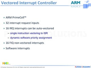 Vectored Interrupt Controller


  ARM PrimeCell™
  32 interrupt request inputs
  16 IRQ interrupts can be auto-vectored
   – single instruction vectoring to ISR
   – dynamic software priority assignment

  16 FIQ non-vectored interrupts
  Software interrupts
 