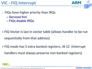 VIC - FIQ Interrupt

 FIQs have higher priority than IRQs
  – Serviced first
  – FIQs disable IRQs


 FIQ Vector is last in vector table (allows handler to be run
 sequentially from that address)

 FIQ mode has 5 extra banked registers, r8-12 (interrupt
 handlers must always preserve non-banked registers)
 