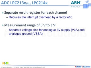 ADC LPC213x/01, LPC214x

 Separate result register for each channel
  – Reduces the interrupt overhead by a factor of 8

 Measurement range of 0 V to 3 V
  – Separate voltage pins for analogue 3V supply (V3A) and
    analogue ground (VSSA)
 