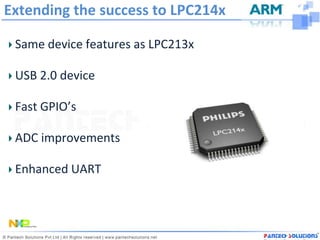 Extending the success to LPC214x

 Same device features as LPC213x

 USB 2.0 device

 Fast GPIO’s

 ADC improvements

 Enhanced UART
 