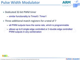 Pulse Width Modulator

  Dedicated 32-bit PWM timer
   – similar functionality to Timer0 / Timer1

  Three additional match registers for a total of 7
   – all PWM outputs have the same rate, which is programmable
   – allows up to 6 single edge controlled or 3 double edge controlled
     PWM outputs in any combination
 