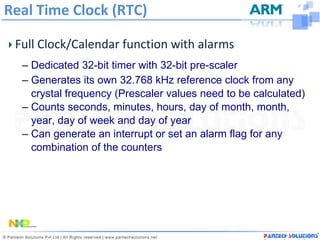 Real Time Clock (RTC)

 Full Clock/Calendar function with alarms
  – Dedicated 32-bit timer with 32-bit pre-scaler
  – Generates its own 32.768 kHz reference clock from any
    crystal frequency (Prescaler values need to be calculated)
  – Counts seconds, minutes, hours, day of month, month,
    year, day of week and day of year
  – Can generate an interrupt or set an alarm flag for any
    combination of the counters
 