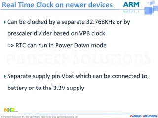 Real Time Clock on newer devices

 Can be clocked by a separate 32.768KHz or by
 prescaler divider based on VPB clock
 => RTC can run in Power Down mode



 Separate supply pin Vbat which can be connected to
 battery or to the 3.3V supply
 