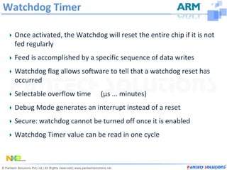 Watchdog Timer

  Once activated, the Watchdog will reset the entire chip if it is not
  fed regularly
  Feed is accomplished by a specific sequence of data writes
  Watchdog flag allows software to tell that a watchdog reset has
  occurred
  Selectable overflow time     (µs ... minutes)
  Debug Mode generates an interrupt instead of a reset
  Secure: watchdog cannot be turned off once it is enabled
  Watchdog Timer value can be read in one cycle
 