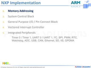 NXP Implementation
1.   Memory Addressing
2.   System Control Block
3.   General Purpose I/O / Pin Connect Block
4.   Vectored Interrupt Controller
5.   Integrated Peripherals
        Timer 0 / Timer 1, UART 0 / UART 1, I²C, SPI, PWM, RTC,
        Watchdog, ADC, USB, CAN, Ethernet, SD, IIS, GPDMA
 