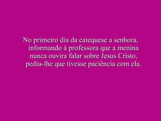 No primeiro dia da catequese a senhora, informando à professora que a menina nunca ouvira falar sobre Jesus Cristo, pediu-lhe que tivesse paciência com ela. 