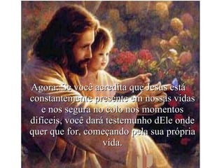Agora: Se você acredita que Jesus está constantemente presente em nossas vidas e nos segura no colo nos momentos difíceis, você dará testemunho dEle onde quer que for, começando pela sua própria vida. 