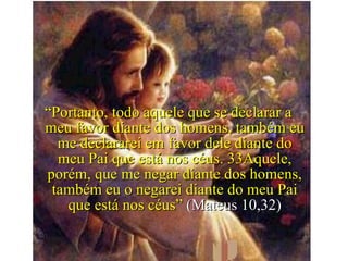 “ Portanto, todo aquele que se declarar a meu favor diante dos homens, também eu me declararei em favor dele diante do meu Pai que está nos céus. 33Aquele, porém, que me negar diante dos homens, também eu o negarei diante do meu Pai que está nos céus”  (Mateus 10,32) 