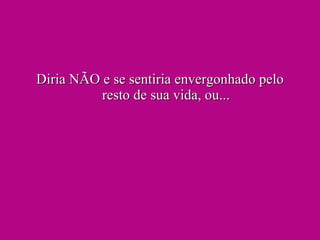 Diria NÃO e se sentiria envergonhado pelo resto de sua vida, ou... 