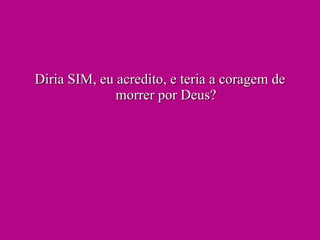 Diria SIM, eu acredito, e teria a coragem de morrer por Deus? 