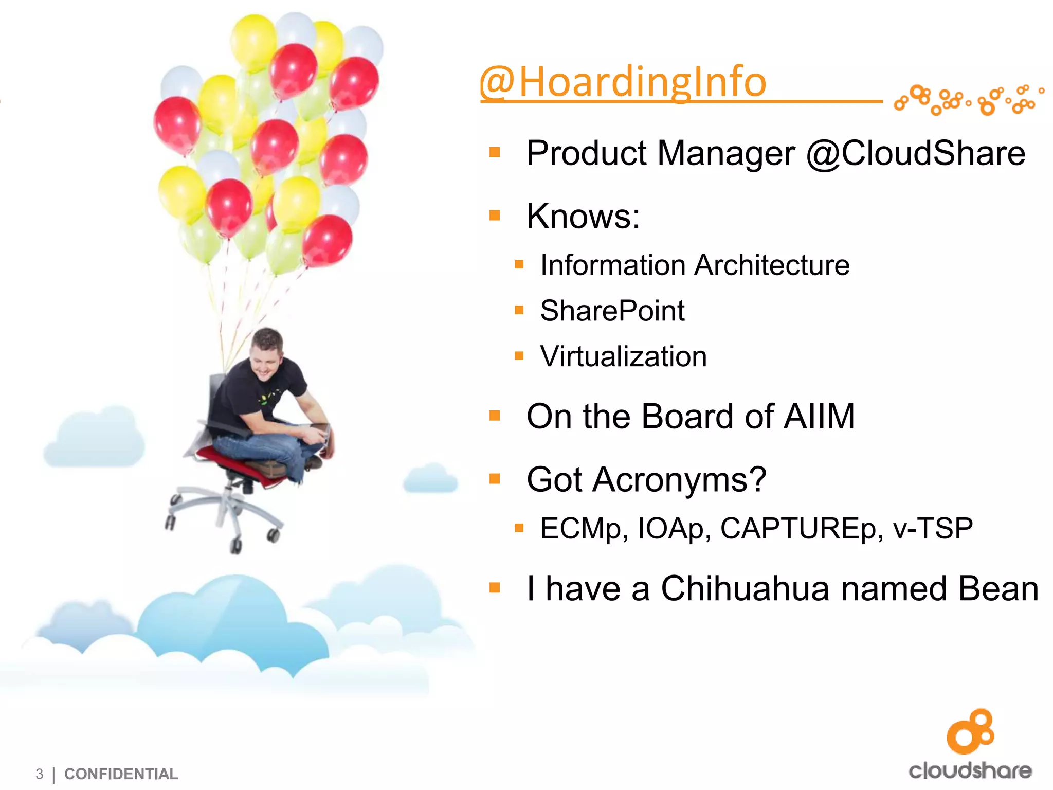 @HoardingInfo
                      Product Manager @CloudShare
                      Knows:
                       Information Architecture
                       SharePoint
                       Virtualization

                      On the Board of AIIM
                      Got Acronyms?
                       ECMp, IOAp, CAPTUREp, v-TSP

                      I have a Chihuahua named Bean




3   | CONFIDENTIAL
 
