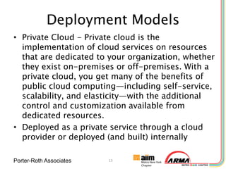 Deployment Models
• Private Cloud - Private cloud is the
  implementation of cloud services on resources
  that are dedicated to your organization, whether
  they exist on-premises or off-premises. With a
  private cloud, you get many of the benefits of
  public cloud computing—including self-service,
  scalability, and elasticity—with the additional
  control and customization available from
  dedicated resources.
• Deployed as a private service through a cloud
  provider or deployed (and built) internally

Porter-Roth Associates   13
 