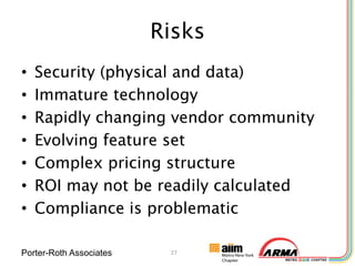 Risks
•   Security (physical and data)
•   Immature technology
•   Rapidly changing vendor community
•   Evolving feature set
•   Complex pricing structure
•   ROI may not be readily calculated
•   Compliance is problematic

Porter-Roth Associates    27
 