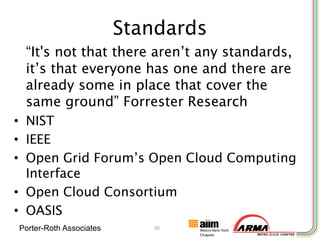 Standards
 “It's not that there aren’t any standards,
 it’s that everyone has one and there are
 already some in place that cover the
 same ground” Forrester Research
• NIST
• IEEE
• Open Grid Forum’s Open Cloud Computing
  Interface
• Open Cloud Consortium
• OASIS
Porter-Roth Associates      30
 