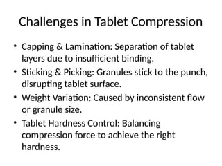 Challenges in Tablet Compression
• Capping & Lamination: Separation of tablet
layers due to insufficient binding.
• Sticking & Picking: Granules stick to the punch,
disrupting tablet surface.
• Weight Variation: Caused by inconsistent flow
or granule size.
• Tablet Hardness Control: Balancing
compression force to achieve the right
hardness.
 