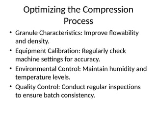 Optimizing the Compression
Process
• Granule Characteristics: Improve flowability
and density.
• Equipment Calibration: Regularly check
machine settings for accuracy.
• Environmental Control: Maintain humidity and
temperature levels.
• Quality Control: Conduct regular inspections
to ensure batch consistency.
 
