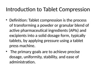 Introduction to Tablet Compression
• Definition: Tablet compression is the process
of transforming a powder or granular blend of
active pharmaceutical ingredients (APIs) and
excipients into a solid dosage form, typically
tablets, by applying pressure using a tablet
press machine.
• The primary goals are to achieve precise
dosage, uniformity, stability, and ease of
administration.
 