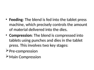 • Feeding: The blend is fed into the tablet press
machine, which precisely controls the amount
of material delivered into the dies.
• Compression: The blend is compressed into
tablets using punches and dies in the tablet
press. This involves two key stages:
Pre-compression
Main Compression
 