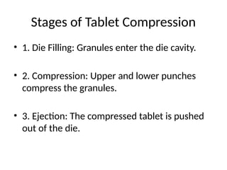 Stages of Tablet Compression
• 1. Die Filling: Granules enter the die cavity.
• 2. Compression: Upper and lower punches
compress the granules.
• 3. Ejection: The compressed tablet is pushed
out of the die.
 