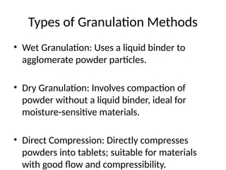 Types of Granulation Methods
• Wet Granulation: Uses a liquid binder to
agglomerate powder particles.
• Dry Granulation: Involves compaction of
powder without a liquid binder, ideal for
moisture-sensitive materials.
• Direct Compression: Directly compresses
powders into tablets; suitable for materials
with good flow and compressibility.
 