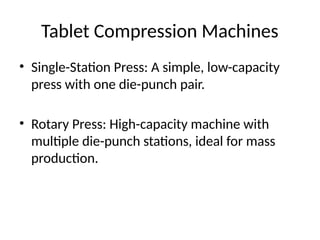 Tablet Compression Machines
• Single-Station Press: A simple, low-capacity
press with one die-punch pair.
• Rotary Press: High-capacity machine with
multiple die-punch stations, ideal for mass
production.
 