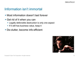 Information isn’t immortal
 Most information doesn’t last forever

 Get rid of it when you can
 Legally defensible destruction is only one aspect
 If it still has business value, keep it

 De-clutter, become info-efficient

Copyright © Open Text Corporation. All rights reserved.

12

 
