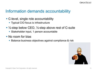 Information demands accountability
 C-level, single role accountability
 Typical CIO focus is infrastructure

 ½-step below CEO, ½-step above rest of C-suite
 Stakeholder input, 1 person accountable

 No room for bias
 Balance business objectives against compliance & risk

Copyright © Open Text Corporation. All rights reserved.

13

 