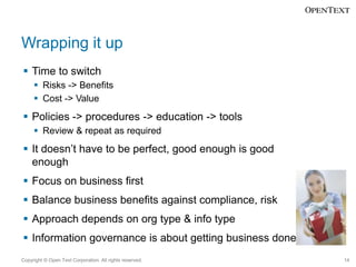 Wrapping it up
 Time to switch
 Risks -> Benefits
 Cost -> Value

 Policies -> procedures -> education -> tools
 Review & repeat as required

 It doesn’t have to be perfect, good enough is good
enough
 Focus on business first
 Balance business benefits against compliance, risk

 Approach depends on org type & info type
 Information governance is about getting business done
Copyright © Open Text Corporation. All rights reserved.

14

 