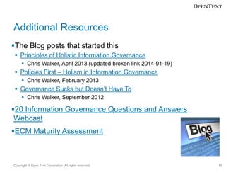 Additional Resources
The Blog posts that started this
 Principles of Holistic Information Governance
 Chris Walker, April 2013 (updated broken link 2014-01-19)

 Policies First – Holism in Information Governance
 Chris Walker, February 2013

 Governance Sucks but Doesn’t Have To
 Chris Walker, September 2012

20 Information Governance Questions and Answers
Webcast
ECM Maturity Assessment

Copyright © Open Text Corporation. All rights reserved.

15

 