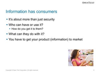Information has consumers
 It’s about more than just security

 Who can have or use it?
 How do you get it to them?

 What can they do with it?
 You have to get your product (information) to market

Copyright © Open Text Corporation. All rights reserved.

8

 