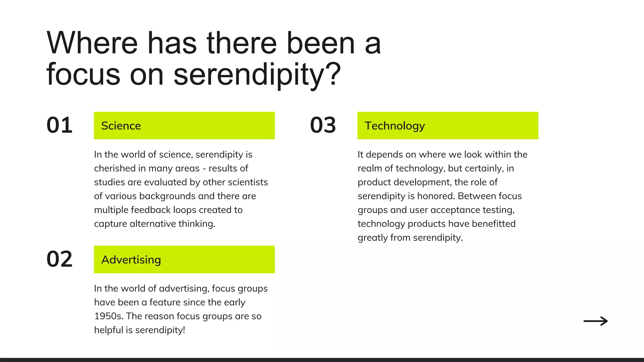 Where has there been a
focus on serendipity?
Advertising
In the world of advertising, focus groups
have been a feature since the early
1950s. The reason focus groups are so
helpful is serendipity!
02
Science
In the world of science, serendipity is
cherished in many areas - results of
studies are evaluated by other scientists
of various backgrounds and there are
multiple feedback loops created to
capture alternative thinking.
01 Technology
It depends on where we look within the
realm of technology, but certainly, in
product development, the role of
serendipity is honored. Between focus
groups and user acceptance testing,
technology products have benefitted
greatly from serendipity.
03
 