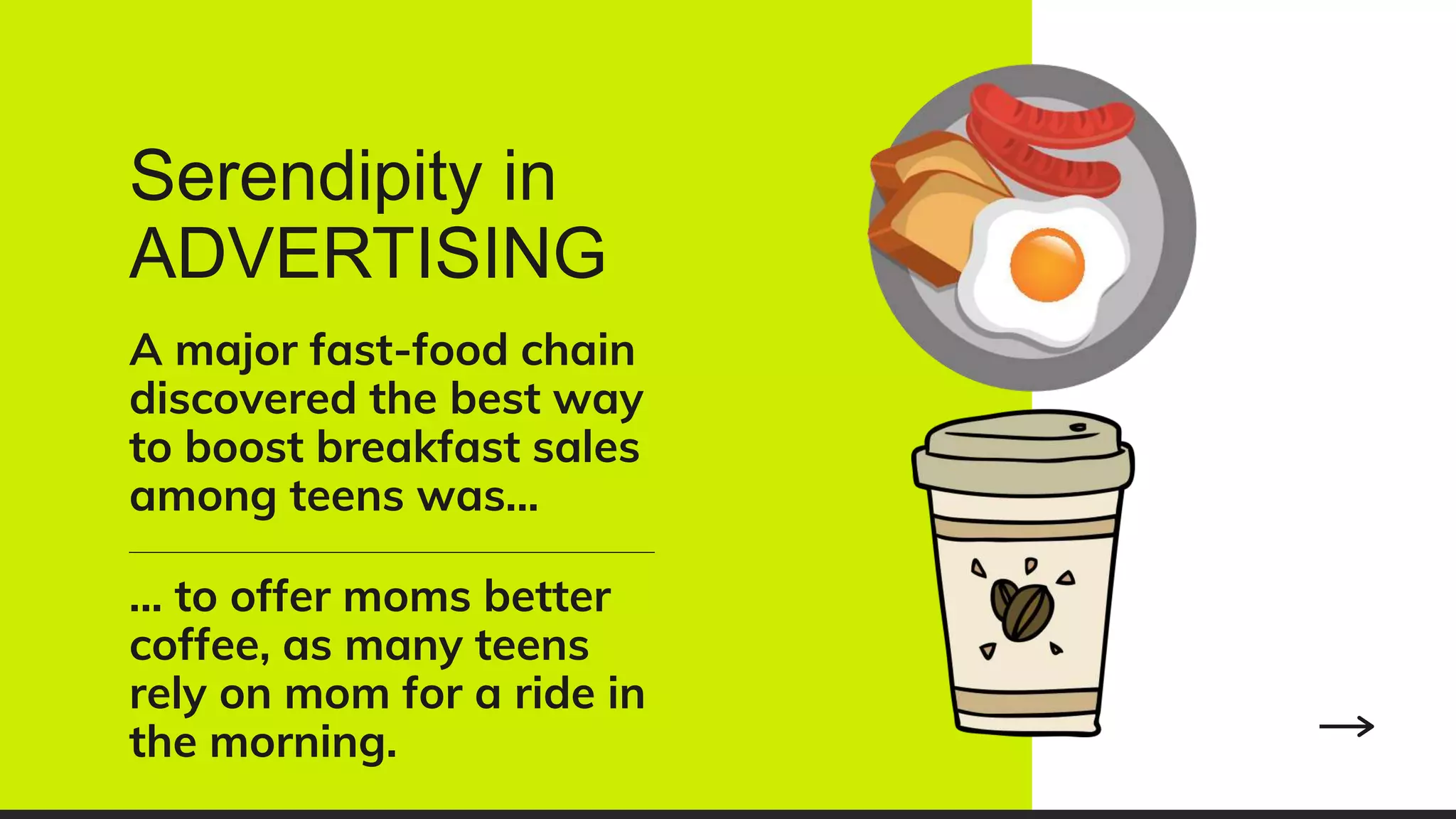 Serendipity in
ADVERTISING
A major fast-food chain
discovered the best way
to boost breakfast sales
among teens was...
... to offer moms better
coffee, as many teens
rely on mom for a ride in
the morning.
 