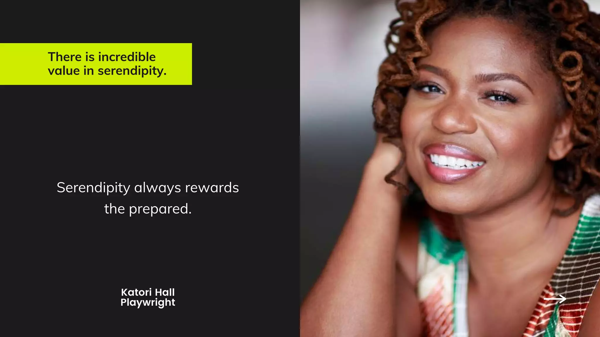 There is incredible
value in serendipity.
Serendipity always rewards
the prepared.
Katori Hall
Playwright
 