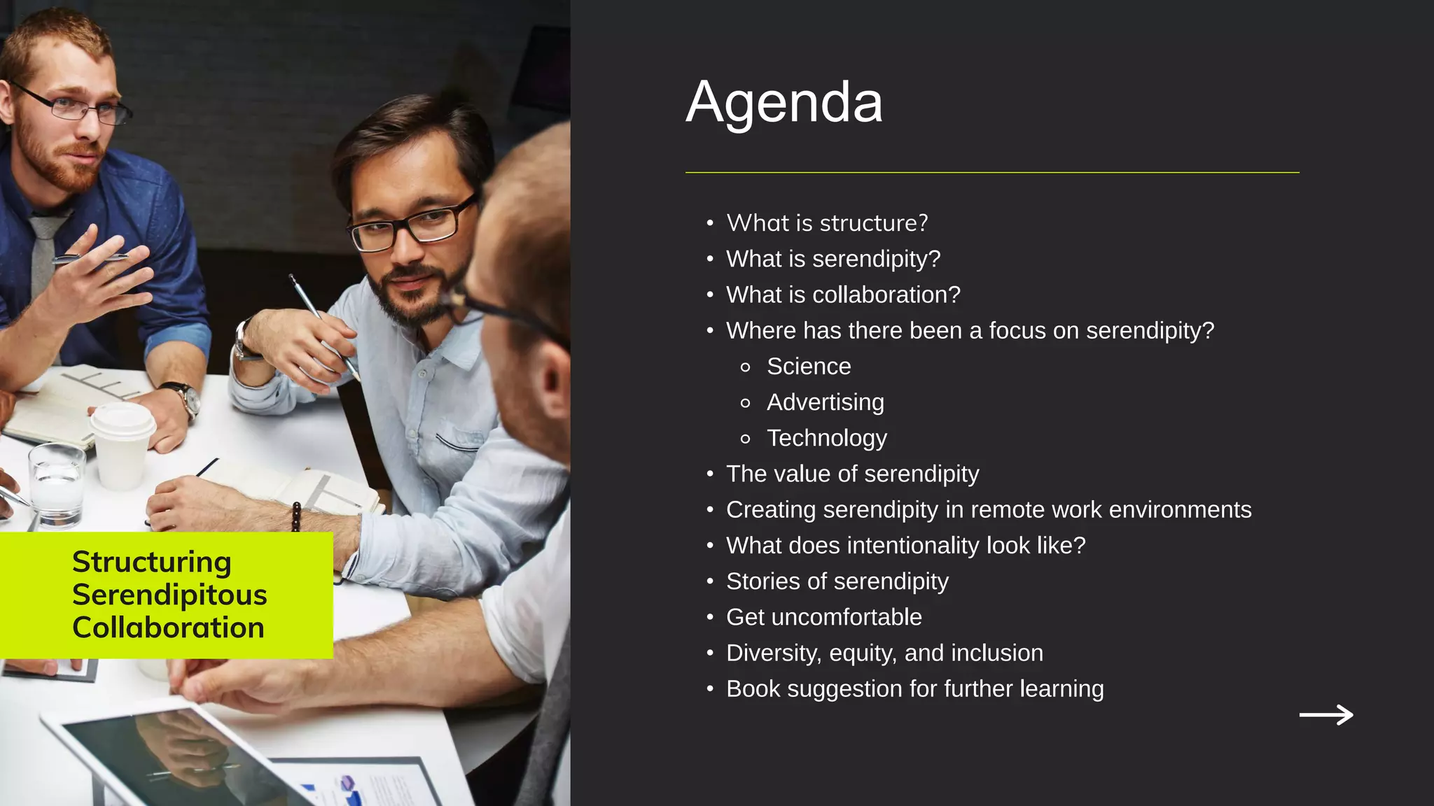 Structuring
Serendipitous
Collaboration
Agenda
• What is structure?
• What is serendipity?
• What is collaboration?
• Where has there been a focus on serendipity?
⚬ Science
⚬ Advertising
⚬ Technology
• The value of serendipity
• Creating serendipity in remote work environments
• What does intentionality look like?
• Stories of serendipity
• Get uncomfortable
• Diversity, equity, and inclusion
• Book suggestion for further learning
 