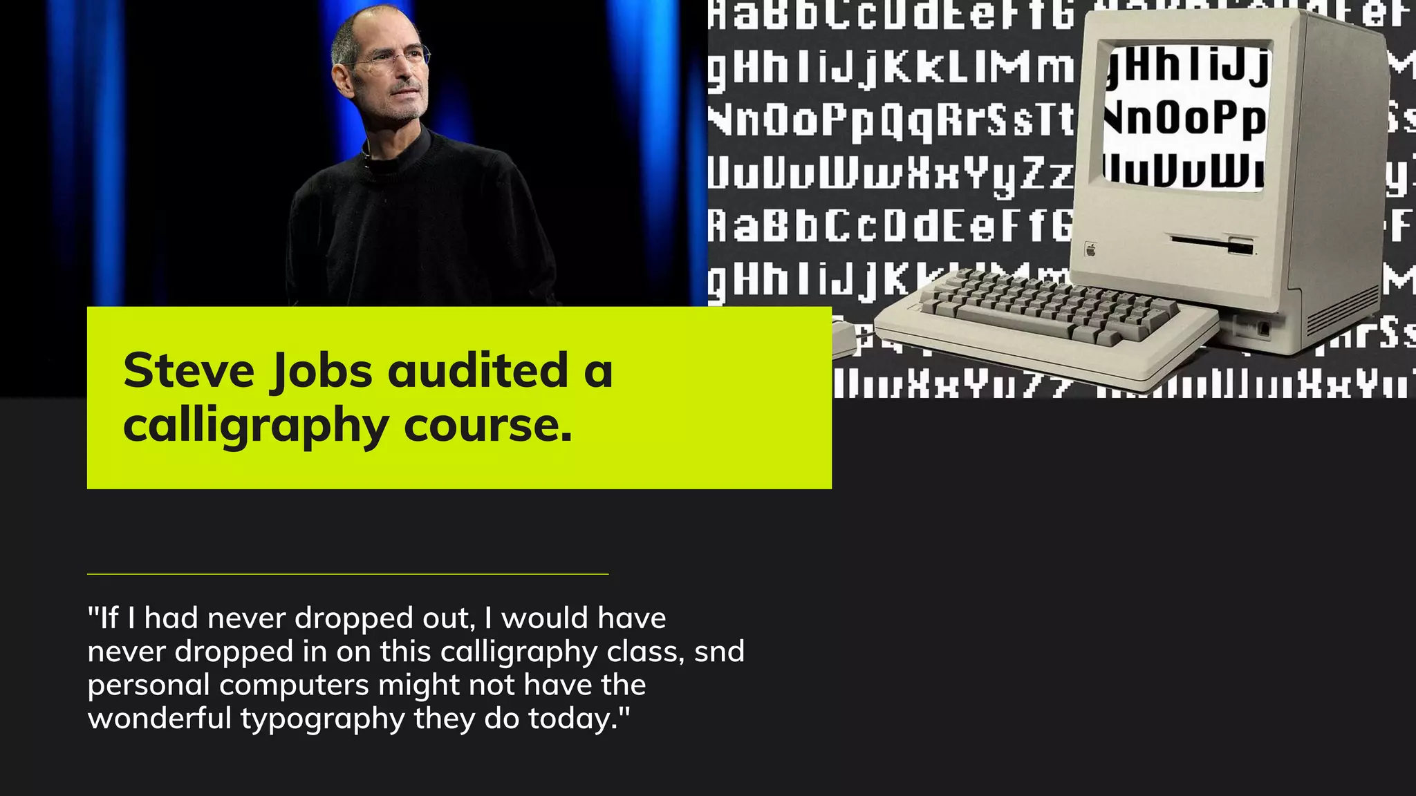 "If I had never dropped out, I would have
never dropped in on this calligraphy class, snd
personal computers might not have the
wonderful typography they do today."
Steve Jobs audited a
calligraphy course.
 