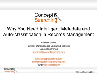 © Concept Searching 2018
www.conceptsearching.com
marketing@conceptsearching.com
Twitter @conceptsearch
Graham Simms
Director of Delivery and Consulting Services
Concept Searching
grahams@conceptsearching.com
Why You Need Intelligent Metadata and
Auto-classification in Records Management
 