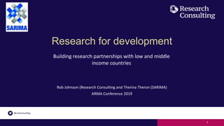 Research for development
Rob Johnson (Research Consulting and Therina Theron (SARIMA)
ARMA Conference 2019
1
Building research partnerships with low and middle
income countries
 