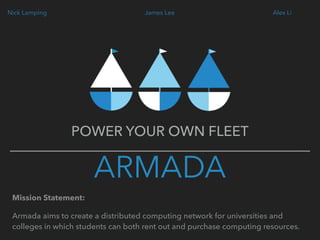 ARMADA
POWER YOUR OWN FLEET
James Lee Alex LiNick Lamping
Mission Statement:
Armada aims to create a distributed computing network for universities and
colleges in which students can both rent out and purchase computing resources.
 