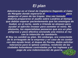 El plan Adentrarse en el Canal de Inglaterra llegando al Cabo de Margate donde esperaría el  Duque de Parma  para asegurar el paso de las tropas. Una vez tomado  Kent  debería prepararse el asalto sobre Londres al tiempo que debían esperar pacientemente que los enemigos de Isabel, en el norte, oeste e Irlanda se alzasen para ayudar al ejército invasor para someter el reino. No obstante, los especialistas pensaron que era un plan peligroso y poco efectivo enviando una misiva al rey con la intención de cambiarlo.  El Rey no cambió su plan. Sin embargo, era consciente de lo arriesgado de la empresa y en caso de no contar con esa ayuda local, el duque de Parma, debía solicitar tolerancia para la iglesia católica, rendición de las ciudades holandesas controladas por los ingleses y el pago de una indemnización de guerra. 
