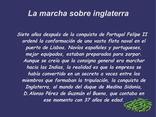 La marcha sobre inglaterra Siete años después de la conquista de Portugal Felipe II ordenó la conformación de una vasta flota naval en el puerto de Lisboa. Navíos españoles y portugueses, mejor equipados, estaban preparados para zarpar. Aunque se creía que la consigna general era marchar hacia las Indias, la realidad es que la empresa se había convertido en un secreto a voces entre los miembros que formaban la tripulación, la conquista de Inglaterra, al mando del duque de Medina Sidonia, D.Alonso Pérez de Guzmán el Bueno, que contaba en ese momento con 37 años de edad. 