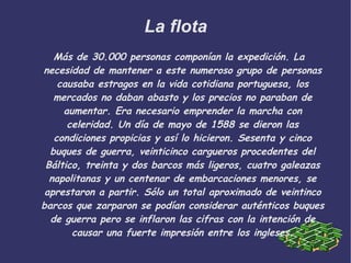 La flota Más de 30.000 personas componían la expedición. La necesidad de mantener a este numeroso grupo de personas causaba estragos en la vida cotidiana portuguesa, los mercados no daban abasto y los precios no paraban de aumentar. Era necesario emprender la marcha con celeridad. Un día de mayo de 1588 se dieron las condiciones propicias y así lo hicieron. Sesenta y cinco buques de guerra, veinticinco cargueros procedentes del Báltico, treinta y dos barcos más ligeros, cuatro galeazas napolitanas y un centenar de embarcaciones menores, se aprestaron a partir. Sólo un total aproximado de veintinco barcos que zarparon se podían considerar auténticos buques de guerra pero se inflaron las cifras con la intención de causar una fuerte impresión entre los ingleses. 