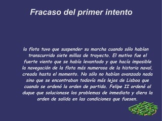 Fracaso del primer intento la flota tuvo que suspender su marcha cuando sólo habían transcurrido siete millas de trayecto. El motivo fue el fuerte viento que se había levantado y que hacía imposible la navegación de la flota más numerosa de la historia naval, creada hasta el momento. No sólo no habían avanzado nada sino que se encontraban todavía más lejos de Lisboa que cuando se ordenó la orden de partida. Felipe II ordenó al duque que solucionase los problemas de inmediato y diera la orden de salida en las condiciones que fuesen. 