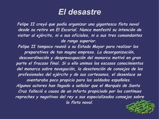 El desastre Felipe II creyó que podía organizar una gigantesca flota naval desde su retiro en El Escorial. Nunca manfestó su intención de visitar al ejército, ni a sus oficiales, ni a sus tres comandantes de rango superior.  Felipe II tampoco reunió a su Estado Mayor para realizar los preparativos de tan magna empresa. La desorganización, descoordinación y despreocupación del monarca motivó en gran parte el fracaso final. Si a ello unimos los escasos conocimientos del monarca sobre navegación, la desatención de consejos de los profesionales del ejército y de sus cortesanos, el desenlace se aventuraba poco propicio para los soldados españoles.  Algunos autores han llegado a señalar que el Marqués de Santa Cruz falleció a causa de un infarto propiciado por los continuos reproches y negativas del rey a sus especializados consejos sobre la flota naval. 