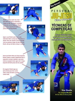 3




Shaolin começa a girar seu corpo
para dentro de Danilo, mantendo-o
colado ao chão, até chegar na posição
conhecida como 69 (figura 3). Repare
que o braço esquerdo de Danilo fica                      4
preso sob a barriga Shaolin.




Agora o que Shaolin quer é que o seu
adversário libere o braço que está preso e o
abrace. Para isso, Shaolin continua girando
como se quisesse chegar do lado direito de
Danilo, até que ele libera o braço e o abraça.               5




Assim que Danilo libera seu braço esquerdo,
Shaolin quebra o quadril rapidamente para a
esquerda e começa a desfazer o giro para
retornar à posição inicial, agora com o braço
esquerdo de Danilo preso sob seu quadril.




Em seguida, Shaolin joga sua
perna direita para trás e senta
sobre o braço de Danilo, já prepa-
rando o bote.                                                6




                                                     7
                            8
 