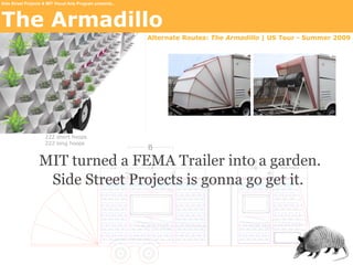 Side Street Projects & MIT Visual Arts Program presents...




The Armadillo
                                                             Alternate Routes: The Armadillo | US Tour - Summer 2009




                   MIT turned a FEMA Trailer into a garden.
                    Side Street Projects is gonna go get it.
 