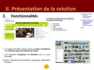 II. Présentation de la solution
                                                                                                  I.Présentation de la société


2.          Fonctionnalités                                Le module possède plusieurs modes de
                                                                                                       –Armadillo
                                                                                                       –Nos pôles d’activité
                                                                                                       –Nos références

                                                                                                  II.Présentation de la solution
                                                           recherche transversale:                     –Présentation de l’outil
                                                                                                      –Fonctionnalités
                                                                    •   plein texte                   –Avantages
                                                                    •   multicritères                 –Ce qui nous distingue
                                                                    •   floue
                                                                                                  Contacts
                                                                    •   auto-complétion
                                                                    •   plan de classement etc…




• Le progiciel Armadillo propose plusieurs modes d’intégration
  avec différents types de traitement de médias

•    une possibilité d’intégration de Workflow pour le suivie
    d'actualité.

Exemple : vignettes de prévisualisation, séquençage, segmentation
  par page...
 